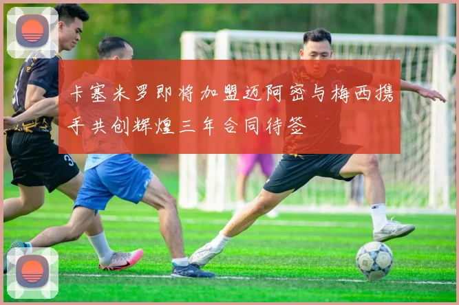 卡塞米罗即将加盟迈阿密与梅西携手共创辉煌三年合同待签