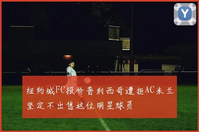 纽约城FC报价普利西奇遭拒AC米兰坚定不出售这位明星球员