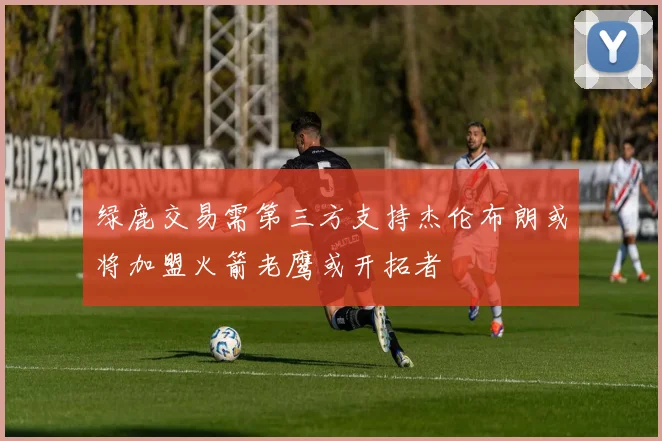 绿鹿交易需第三方支持杰伦布朗或将加盟火箭老鹰或开拓者