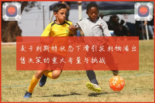 麦卡利斯特状态下滑引发利物浦出售决策的重大考量与挑战