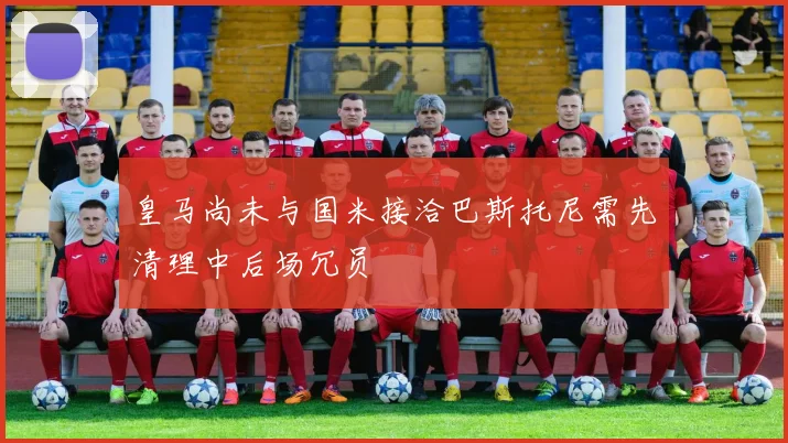 皇马尚未与国米接洽巴斯托尼需先清理中后场冗员
