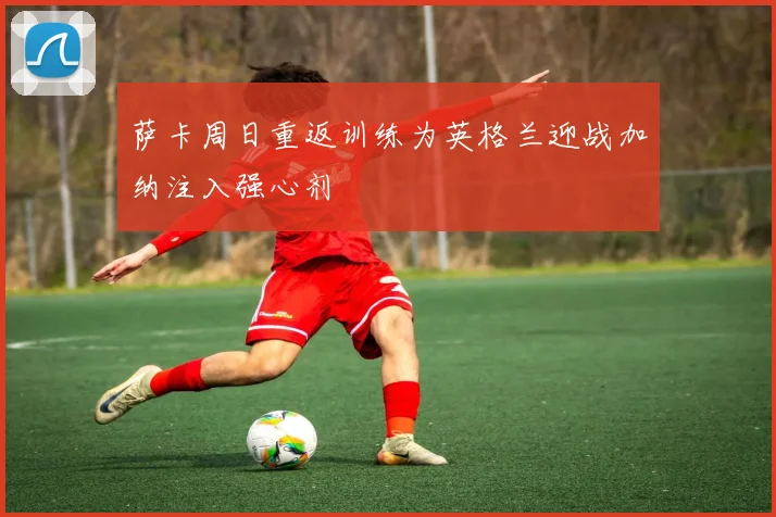 萨卡周日重返训练为英格兰迎战加纳注入强心剂