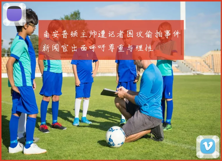 南安普顿主帅遭记者围攻偷拍事件新闻官出面呼吁尊重与理性