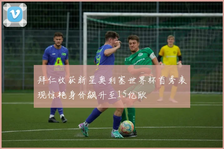 拜仁收获新星奥利塞世界杯首秀表现惊艳身价飙升至15亿欧