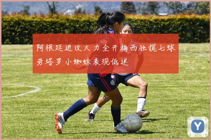 阿根廷进攻火力全开梅西独揽七球劳塔罗小蜘蛛表现低迷