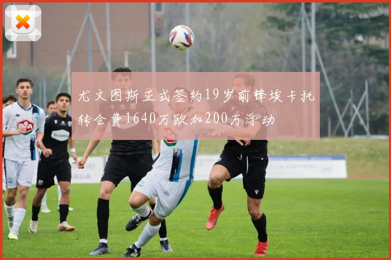 尤文图斯正式签约19岁前锋埃卡托转会费1640万欧加200万浮动