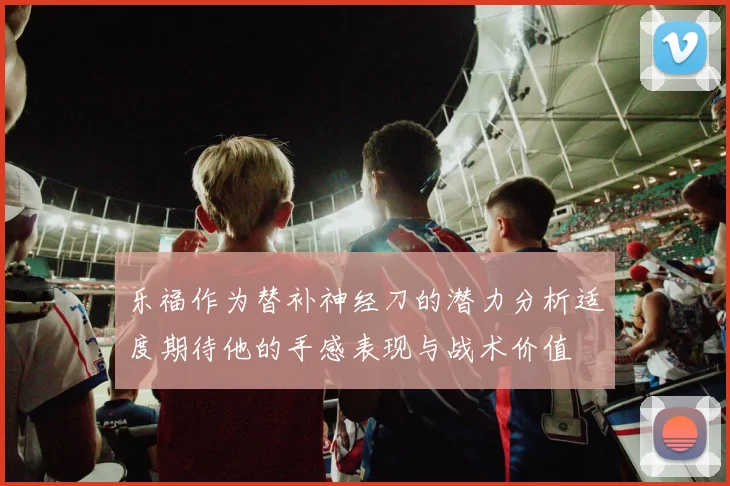 乐福作为替补神经刀的潜力分析适度期待他的手感表现与战术价值